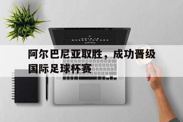 平博-阿尔巴尼亚取胜，成功晋级国际足球杯赛