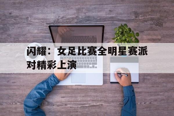平博体育-闪耀：女足比赛全明星赛派对精彩上演